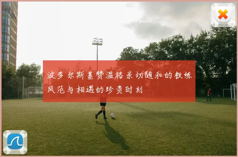 波多尔斯基赞温格亲切随和的教练风范与相遇的珍贵时刻