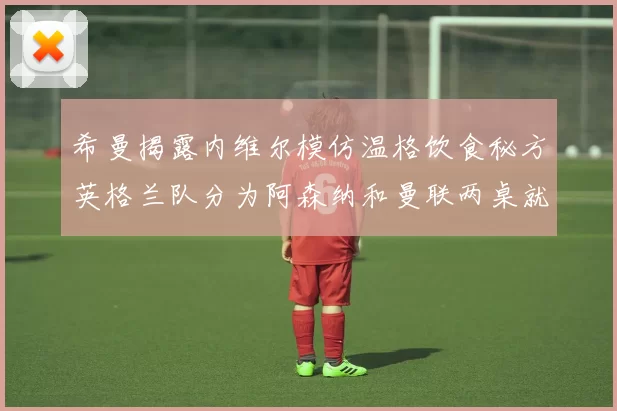 希曼揭露内维尔模仿温格饮食秘方英格兰队分为阿森纳和曼联两桌就餐