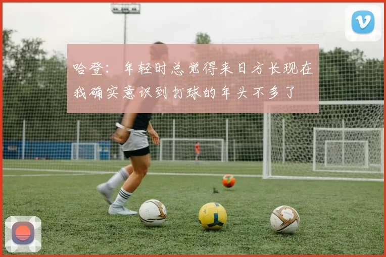 哈登：年轻时总觉得来日方长现在我确实意识到打球的年头不多了