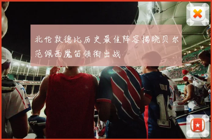 北伦敦德比历史最佳阵容揭晓贝尔范佩西魔笛领衔出战