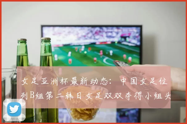 女足亚洲杯最新动态：中国女足位列B组第二韩日女足双双夺得小组头名