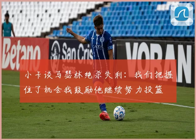 小卡谈马瑟林绝杀失利：我们把握住了机会我鼓励他继续努力投篮