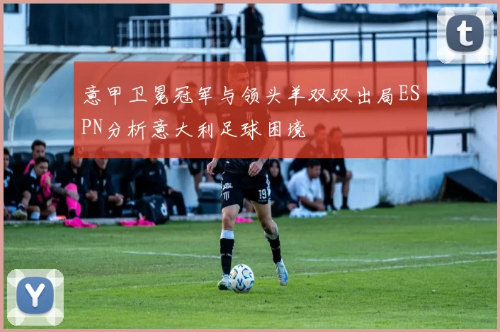 意甲卫冕冠军与领头羊双双出局ESPN分析意大利足球困境