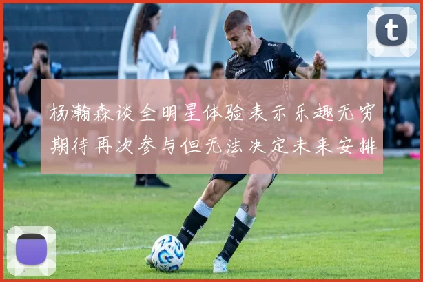 杨瀚森谈全明星体验表示乐趣无穷期待再次参与但无法决定未来安排