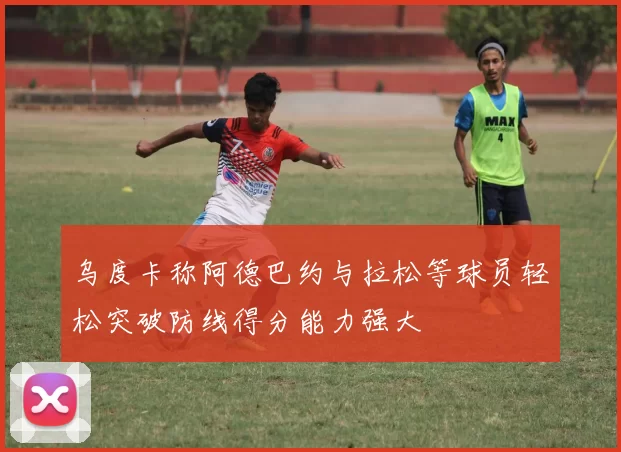 乌度卡称阿德巴约与拉松等球员轻松突破防线得分能力强大
