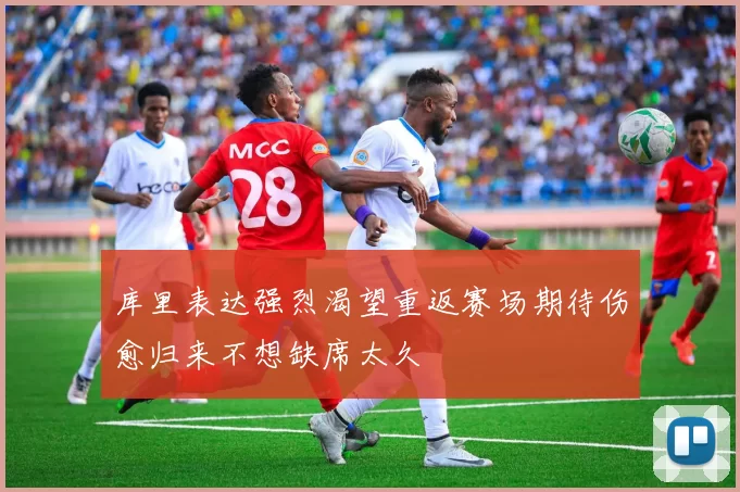 库里表达强烈渴望重返赛场期待伤愈归来不想缺席太久