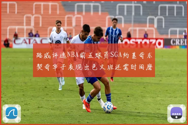 路威评选NBA前五球员SGA约基奇东契奇华子表现出色文班还需时间磨练