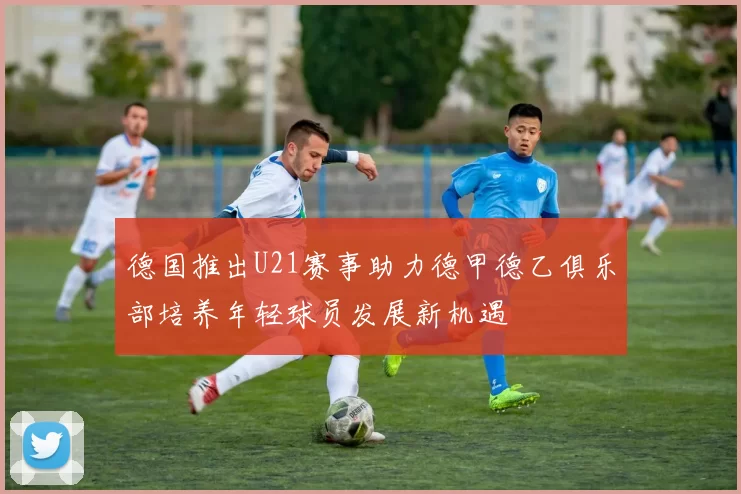 德国推出U21赛事助力德甲德乙俱乐部培养年轻球员发展新机遇