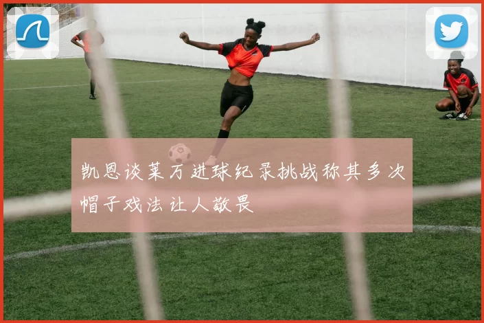 凯恩谈莱万进球纪录挑战称其多次帽子戏法让人敬畏