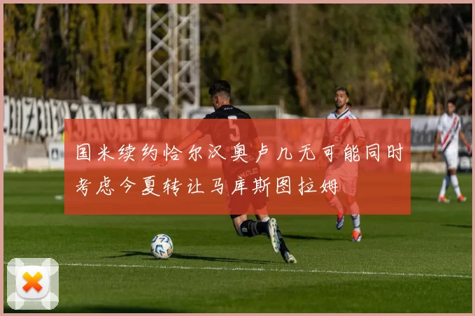 国米续约恰尔汉奥卢几无可能同时考虑今夏转让马库斯图拉姆