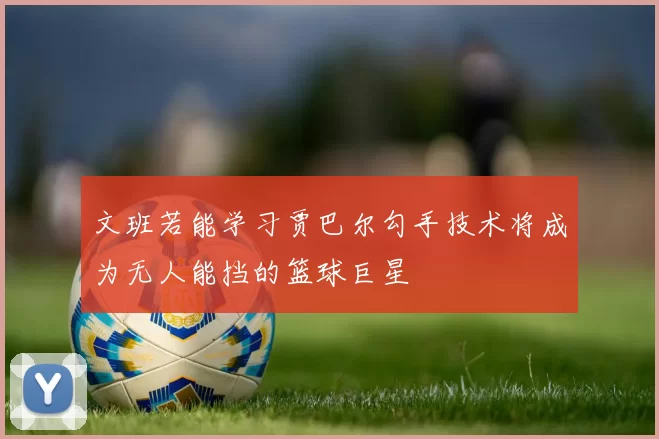 文班若能学习贾巴尔勾手技术将成为无人能挡的篮球巨星