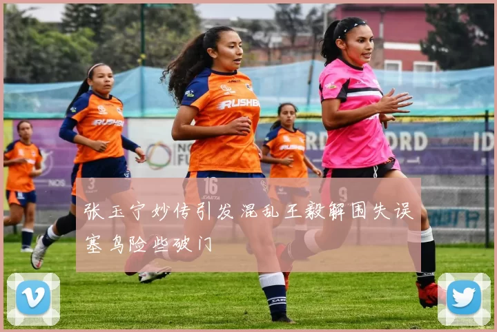 张玉宁妙传引发混乱王毅解围失误塞鸟险些破门