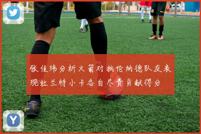 张佳玮分析火箭对抗伦纳德队友表现杜兰特小卡各自尽责贡献得分