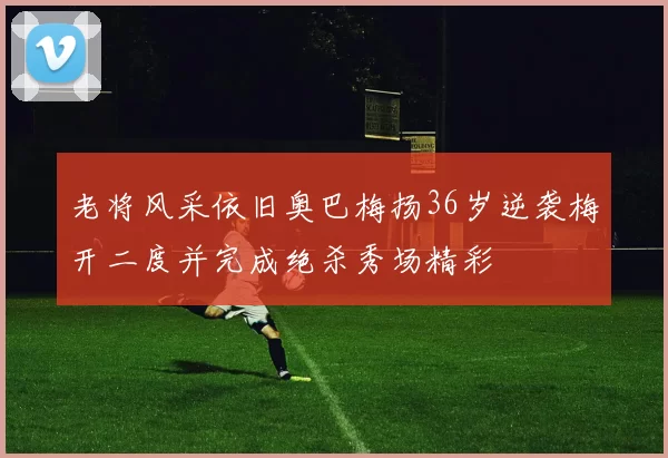 老将风采依旧奥巴梅扬36岁逆袭梅开二度并完成绝杀秀场精彩