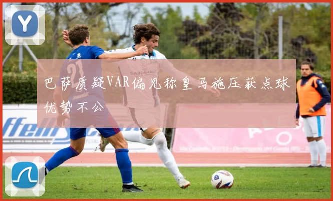 巴萨质疑VAR偏见称皇马施压获点球优势不公
