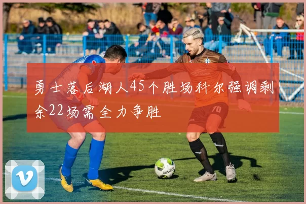 勇士落后湖人45个胜场科尔强调剩余22场需全力争胜