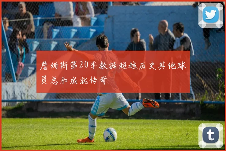 詹姆斯第20季数据超越历史其他球员总和成就传奇