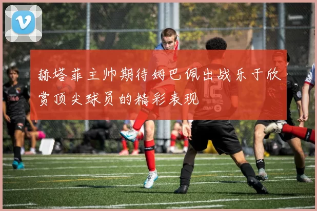 赫塔菲主帅期待姆巴佩出战乐于欣赏顶尖球员的精彩表现