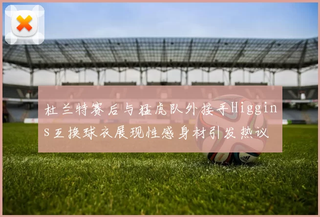 杜兰特赛后与猛虎队外接手Higgins互换球衣展现性感身材引发热议