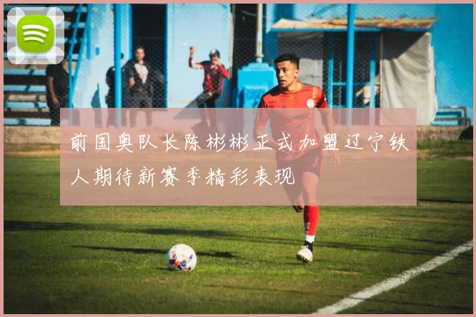 前国奥队长陈彬彬正式加盟辽宁铁人期待新赛季精彩表现