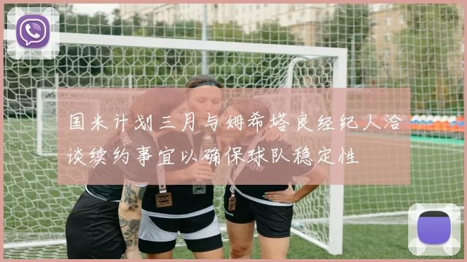 国米计划三月与姆希塔良经纪人洽谈续约事宜以确保球队稳定性